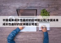 中国未来成长性最好的区块链公司[中国未来成长性最好的区块链公司是]